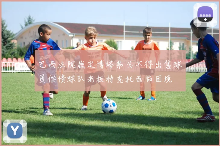 巴西法院裁定博塔弗戈不得出售球员偿债球队老板特克托面临困境