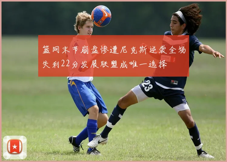 篮网末节崩盘惨遭尼克斯逆袭全场失利22分发展联盟成唯一选择
