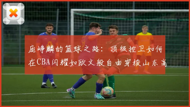 庞峥麟的篮球之路：顶级控卫如何在CBA闪耀如欧文般自由穿梭山东高速