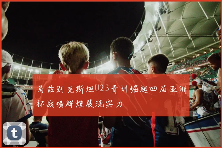 乌兹别克斯坦U23青训崛起四届亚洲杯战绩辉煌展现实力