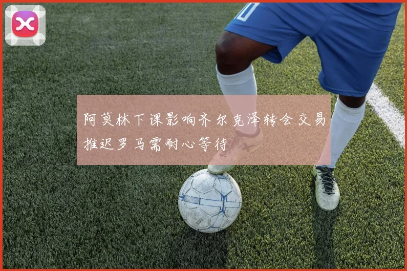 阿莫林下课影响齐尔克泽转会交易推迟罗马需耐心等待
