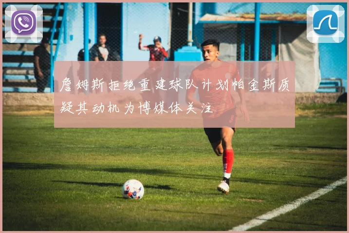 詹姆斯拒绝重建球队计划帕金斯质疑其动机为博媒体关注
