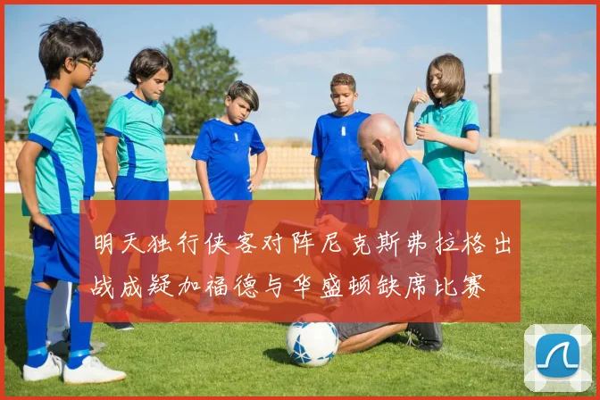 明天独行侠客对阵尼克斯弗拉格出战成疑加福德与华盛顿缺席比赛