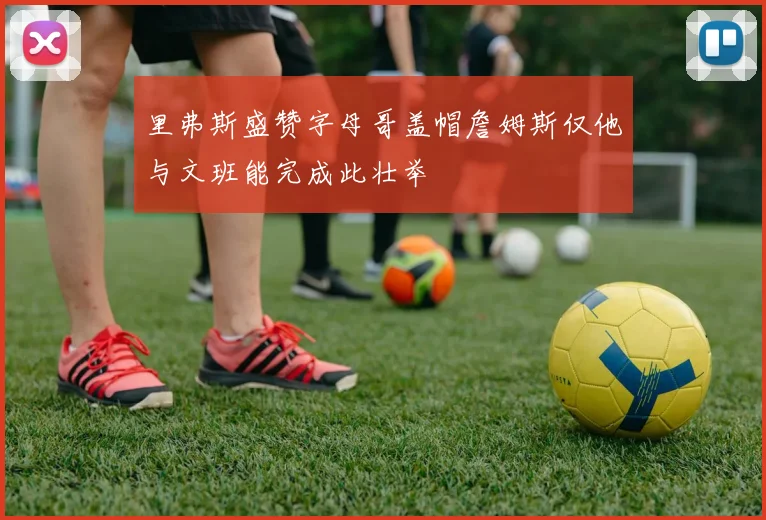 里弗斯盛赞字母哥盖帽詹姆斯仅他与文班能完成此壮举