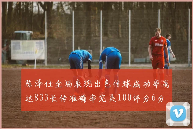 陈泽仕全场表现出色传球成功率高达833长传准确率完美100评分6分