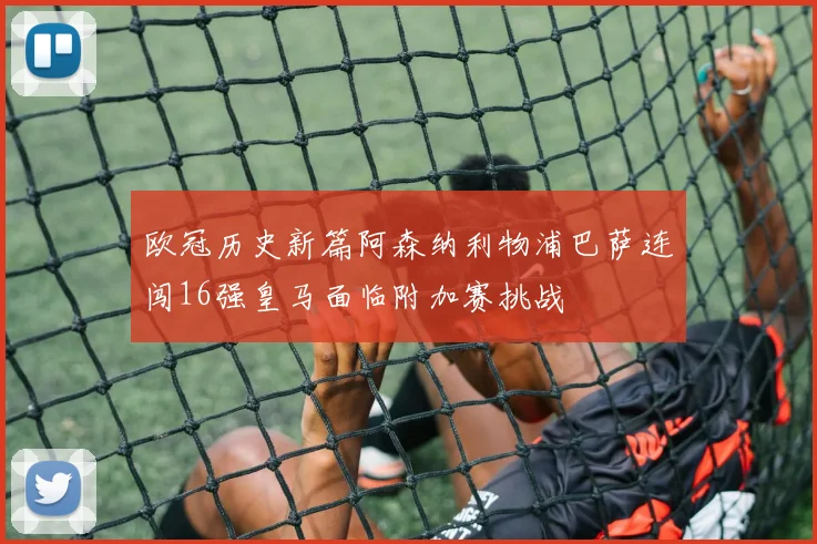 欧冠历史新篇阿森纳利物浦巴萨连闯16强皇马面临附加赛挑战
