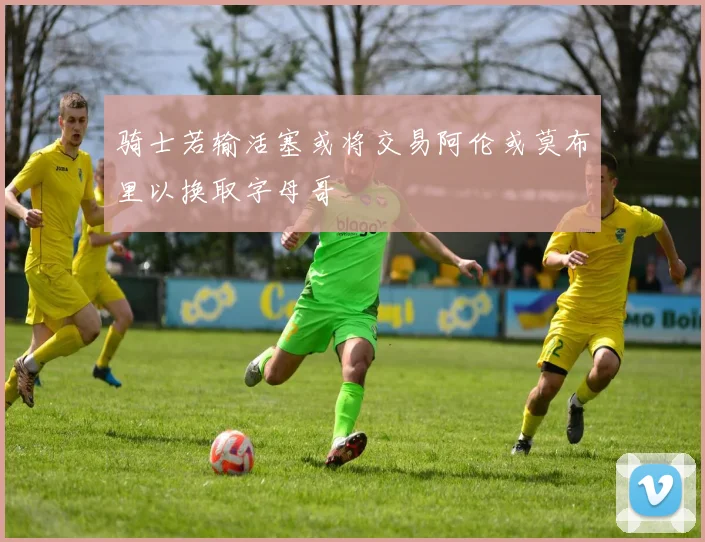骑士若输活塞或将交易阿伦或莫布里以换取字母哥